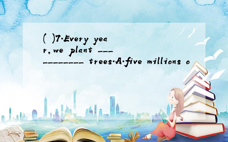 ( )7.Every year,we plant ___________ trees.A.five millions o