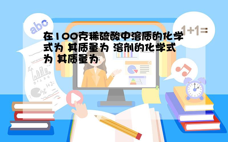 在100克稀硫酸中溶质的化学式为 其质量为 溶剂的化学式为 其质量为