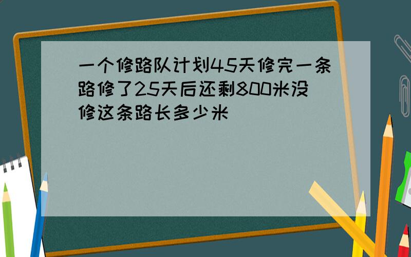 一个修路队计划45天修完一条路修了25天后还剩800米没修这条路长多少米