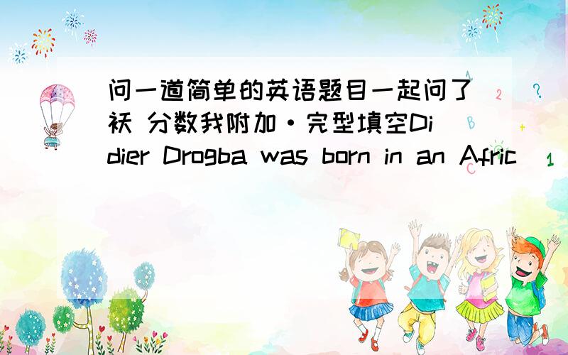 问一道简单的英语题目一起问了袄 分数我附加·完型填空Didier Drogba was born in an Afric