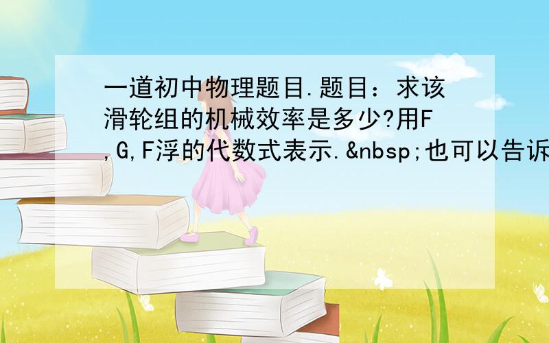 一道初中物理题目.题目：求该滑轮组的机械效率是多少?用F,G,F浮的代数式表示. 也可以告诉我一下大概的思路,