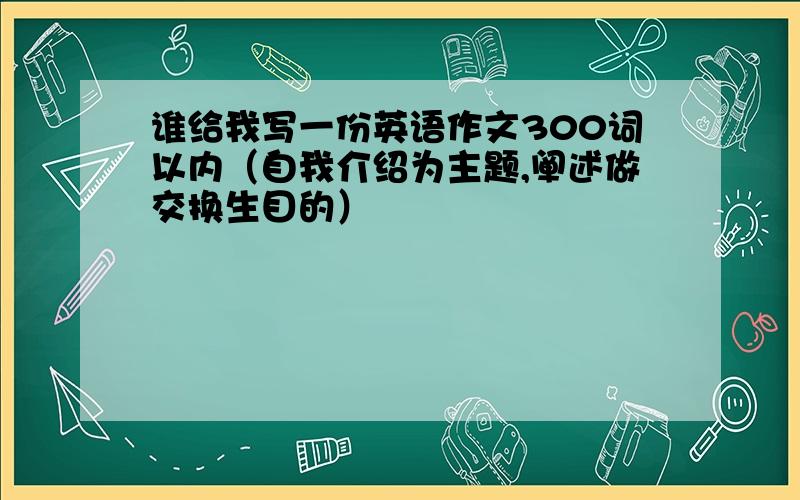 谁给我写一份英语作文300词以内（自我介绍为主题,阐述做交换生目的）