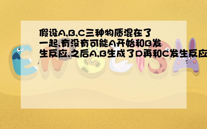 假设A,B,C三种物质混在了一起,有没有可能A开始和B发生反应,之后A,B生成了D再和C发生反应?