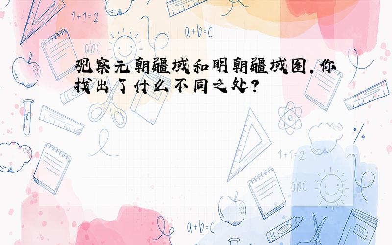 观察元朝疆域和明朝疆域图,你找出了什么不同之处?