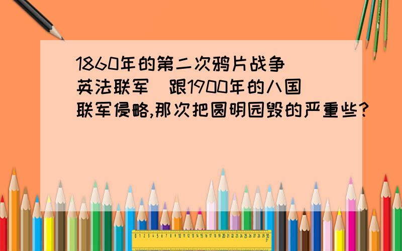 1860年的第二次鸦片战争（英法联军）跟1900年的八国联军侵略,那次把圆明园毁的严重些?