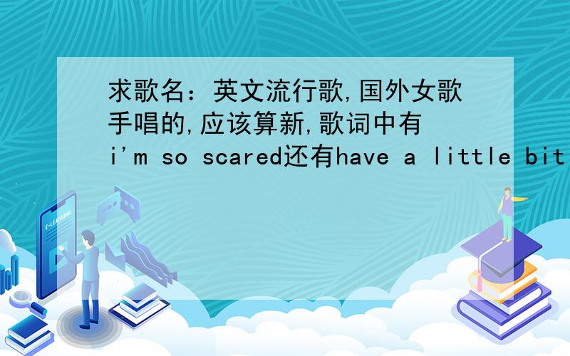 求歌名：英文流行歌,国外女歌手唱的,应该算新,歌词中有 i'm so scared还有have a little bit