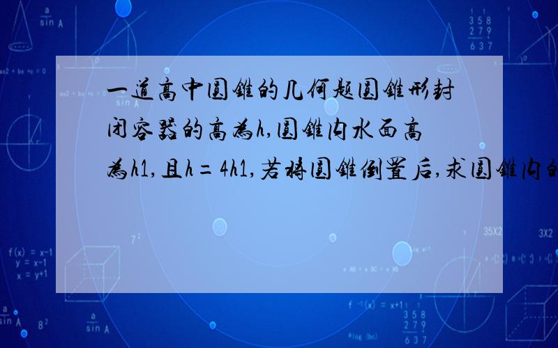 一道高中圆锥的几何题圆锥形封闭容器的高为h,圆锥内水面高为h1,且h=4h1,若将圆锥倒置后,求圆锥内的水面高h2.如图