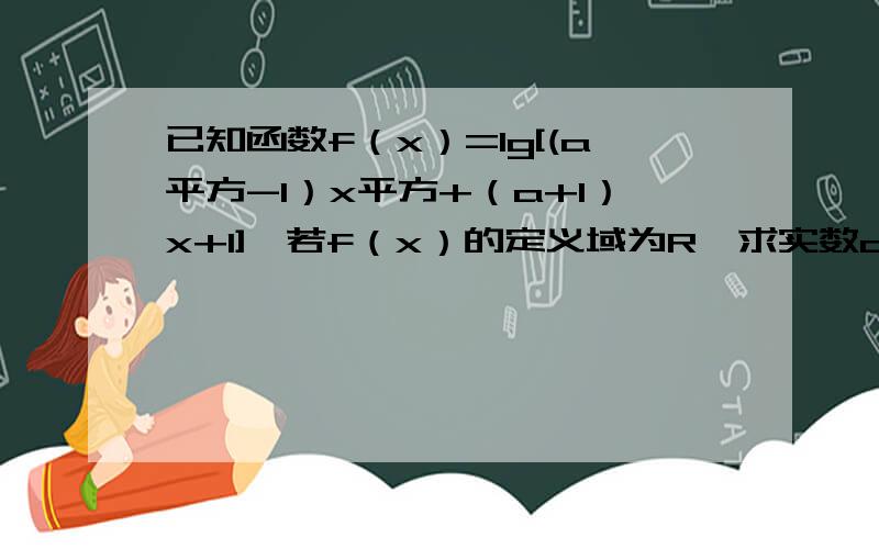 已知函数f（x）=lg[(a平方-1）x平方+（a+1）x+1],若f（x）的定义域为R,求实数a的取值范围