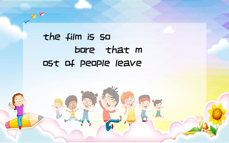 the film is so__（bore）that most of people leave