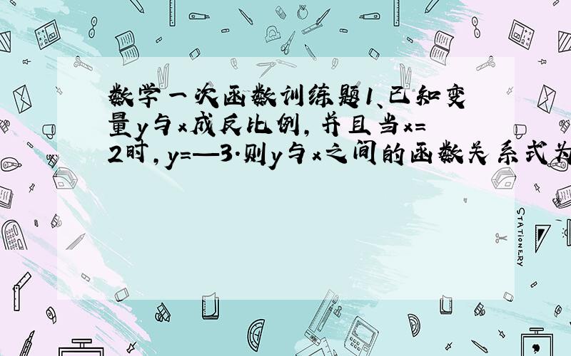 数学一次函数训练题1、已知变量y与x成反比例,并且当x=2时,y=—3.则y与x之间的函数关系式为_________.2