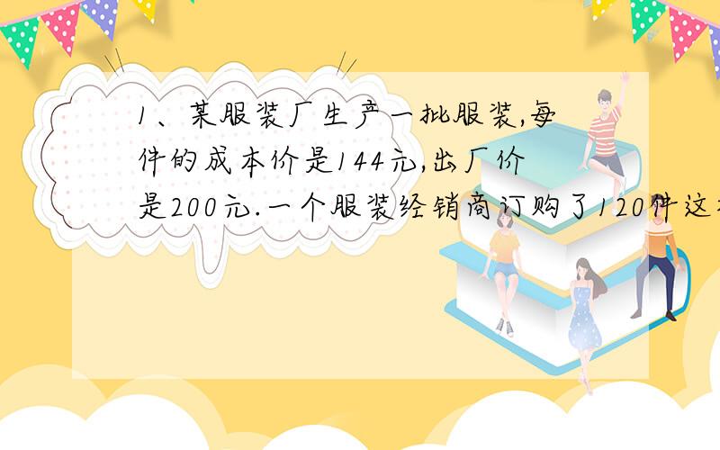 1、某服装厂生产一批服装,每件的成本价是144元,出厂价是200元.一个服装经销商订购了120件这样的服装,