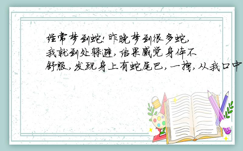 经常梦到蛇!昨晚梦到很多蛇,我就到处躲避,结果感觉身体不舒服,发现身上有蛇尾巴,一拽,从我口中出来,蛇很大,拽到一半时吓