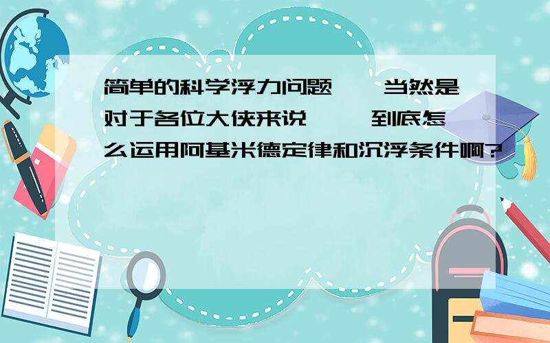 简单的科学浮力问题……当然是对于各位大侠来说…… 到底怎么运用阿基米德定律和沉浮条件啊?