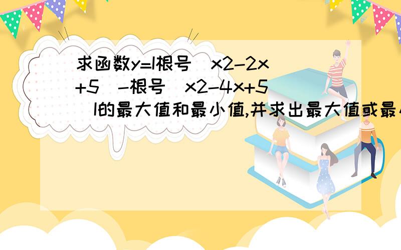 求函数y=I根号(x2-2x+5)-根号（x2-4x+5）I的最大值和最小值,并求出最大值或最小值时的x值.