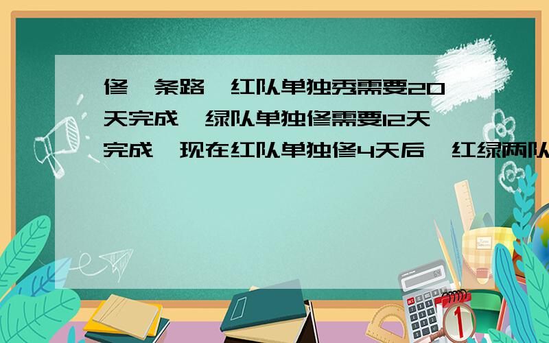 修一条路,红队单独秀需要20天完成,绿队单独修需要12天完成,现在红队单独修4天后,红绿两队一起修,