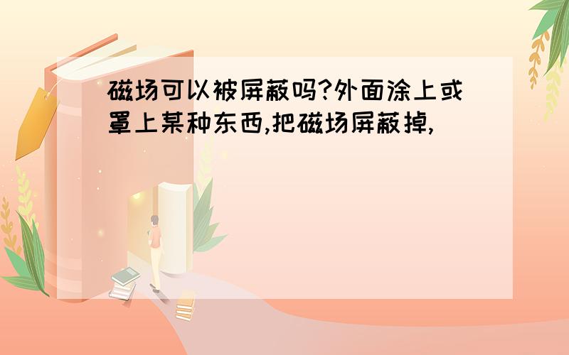 磁场可以被屏蔽吗?外面涂上或罩上某种东西,把磁场屏蔽掉,