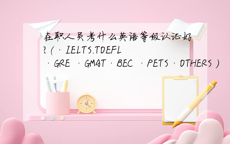 在职人员考什么英语等级认证好?（·IELTS.TOEFL·GRE ·GMAT·BEC ·PETS·OTHERS ）