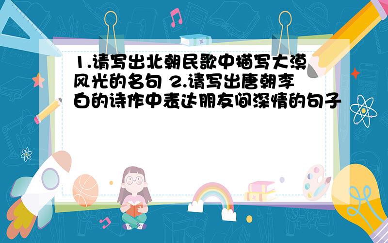 1.请写出北朝民歌中描写大漠风光的名句 2.请写出唐朝李白的诗作中表达朋友间深情的句子