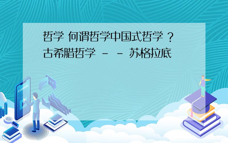 哲学 何谓哲学中国式哲学 ?古希腊哲学 - - 苏格拉底