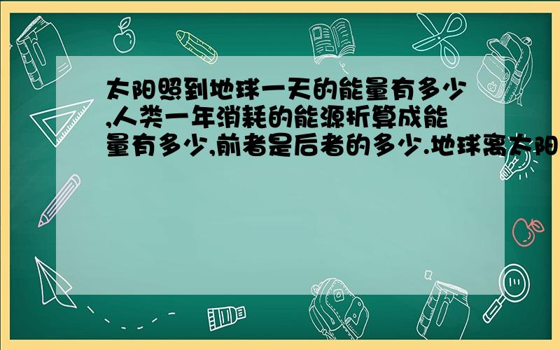 太阳照到地球一天的能量有多少,人类一年消耗的能源折算成能量有多少,前者是后者的多少.地球离太阳一年内有远近,所以这一天的