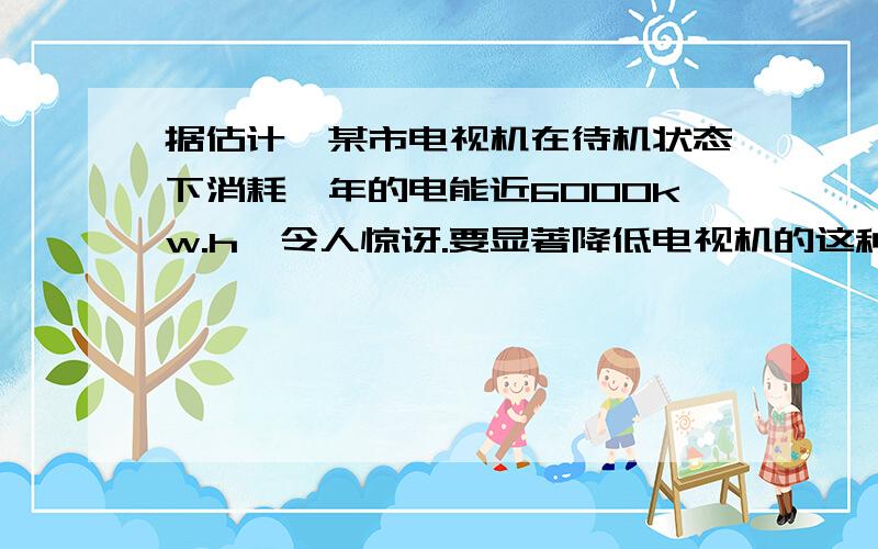 据估计,某市电视机在待机状态下消耗一年的电能近6000kw.h,令人惊讶.要显著降低电视机的这种电能消耗,你认为可以采取