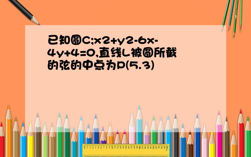 已知圆C;x2+y2-6x-4y+4=0,直线L被圆所截的弦的中点为P(5.3)