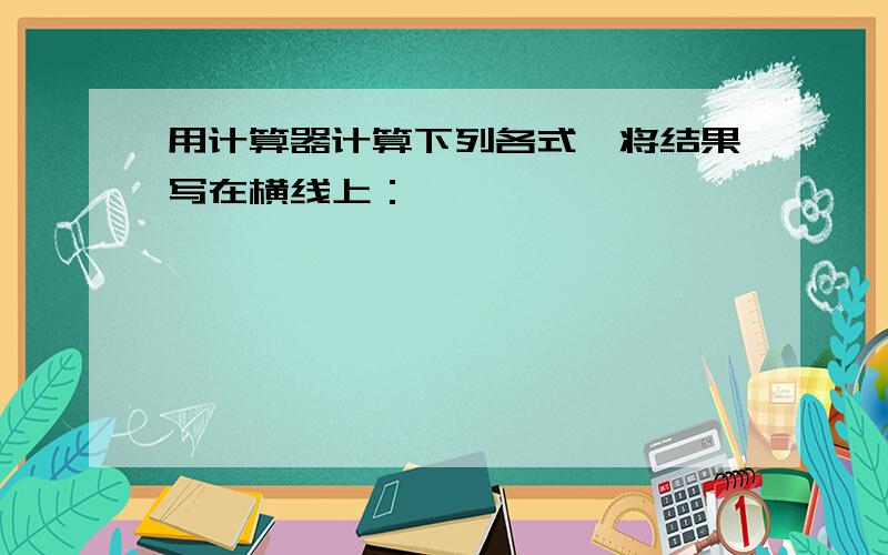 用计算器计算下列各式,将结果写在横线上：