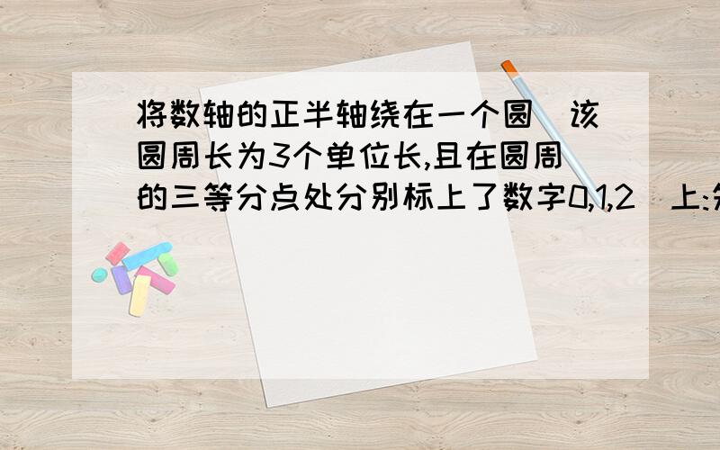 将数轴的正半轴绕在一个圆(该圆周长为3个单位长,且在圆周的三等分点处分别标上了数字0,1,2)上:先让圆点与圆周上0所对