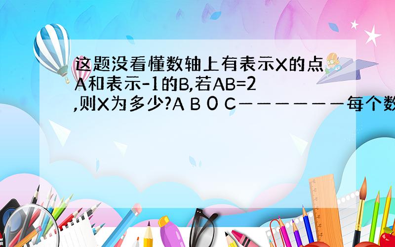 这题没看懂数轴上有表示X的点A和表示-1的B,若AB=2,则X为多少?A B 0 C——————每个数之间的长度是1