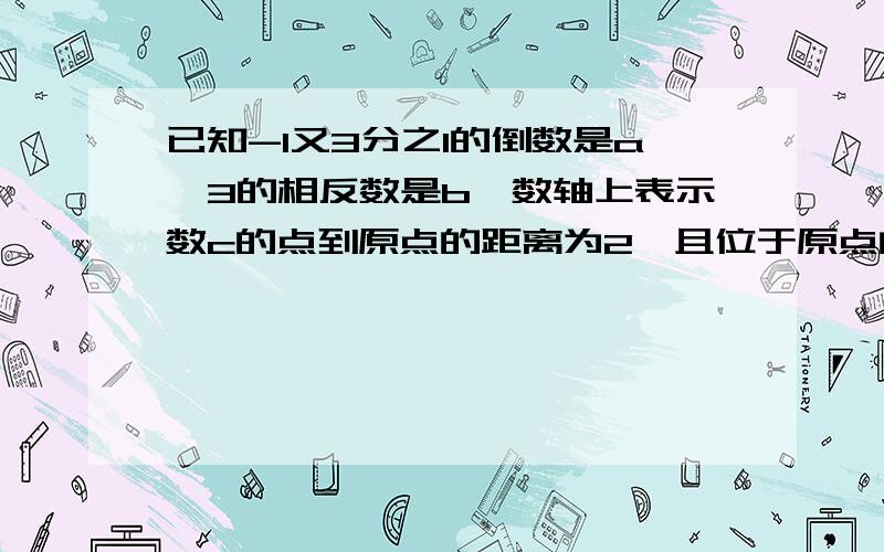 已知-1又3分之1的倒数是a,3的相反数是b,数轴上表示数c的点到原点的距离为2,且位于原点的左边