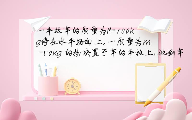 一平板车的质量为M=100kg停在水平路面上,一质量为m =50kg 的物块置于车的平板上,他到车