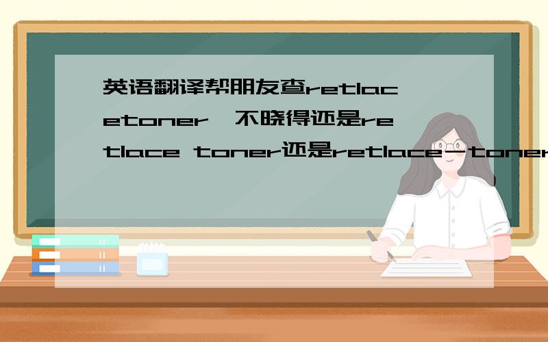 英语翻译帮朋友查retlacetoner,不晓得还是retlace toner还是retlace－toner,我具体查了