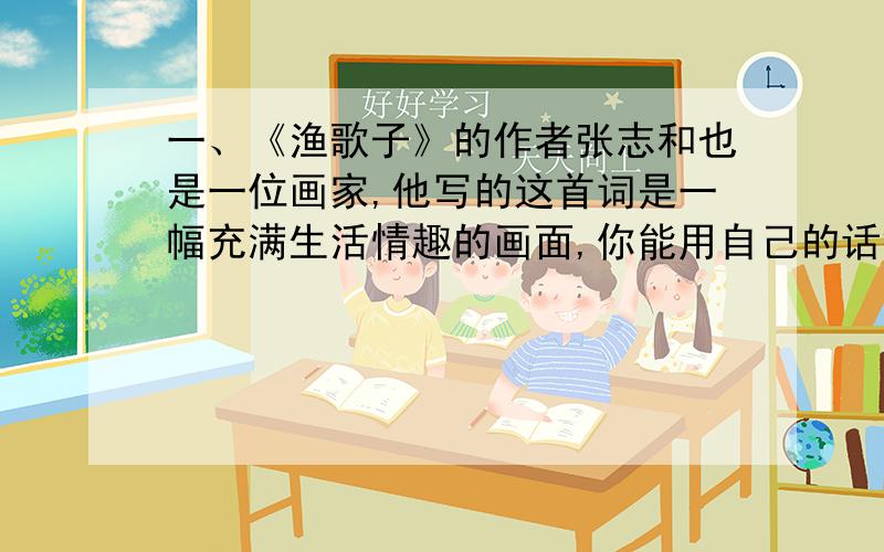 一、《渔歌子》的作者张志和也是一位画家,他写的这首词是一幅充满生活情趣的画面,你能用自己的话描述一下吗?