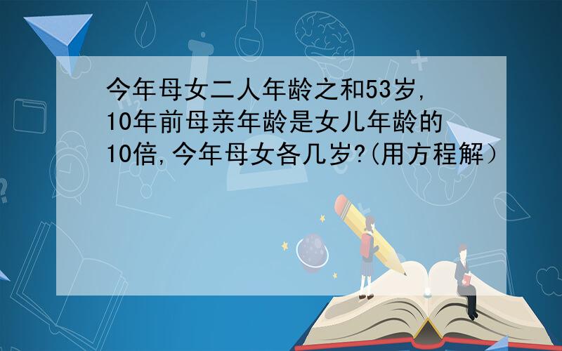 今年母女二人年龄之和53岁,10年前母亲年龄是女儿年龄的10倍,今年母女各几岁?(用方程解）