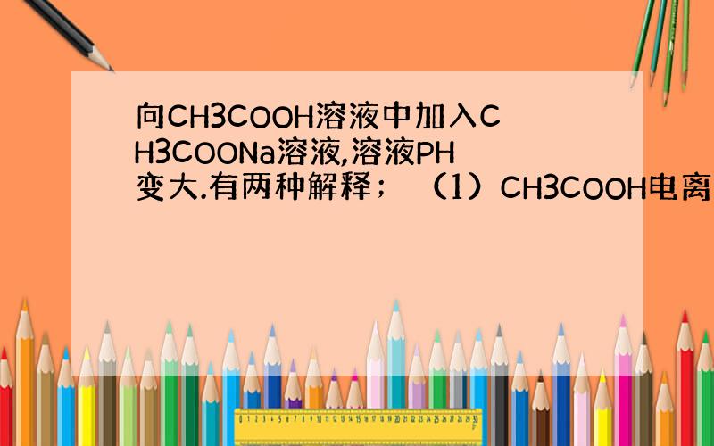 向CH3COOH溶液中加入CH3COONa溶液,溶液PH变大.有两种解释； （1）CH3COOH电离成CH3COO+H加