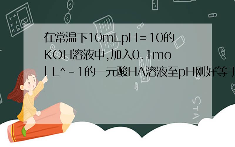 在常温下10mLpH＝10的KOH溶液中,加入0.1mol L^-1的一元酸HA溶液至pH刚好等于7则对反应后溶液的叙述