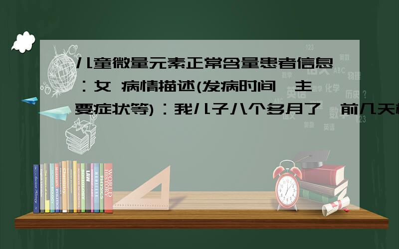 儿童微量元素正常含量患者信息：女 病情描述(发病时间、主要症状等)：我儿子八个多月了,前几天检查了微量元素请教一下正常吗