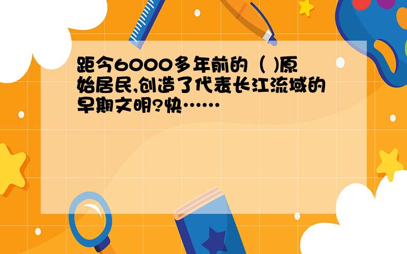 距今6000多年前的（ )原始居民,创造了代表长江流域的早期文明?快……