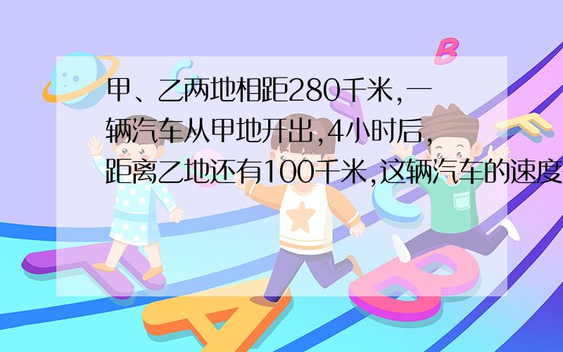 甲、乙两地相距280千米,一辆汽车从甲地开出,4小时后,距离乙地还有100千米,这辆汽车的速度是多少?列