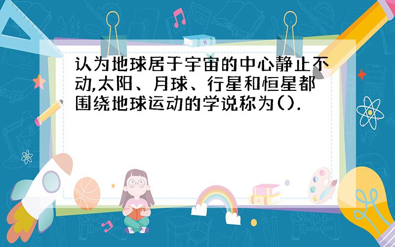 认为地球居于宇宙的中心静止不动,太阳、月球、行星和恒星都围绕地球运动的学说称为().