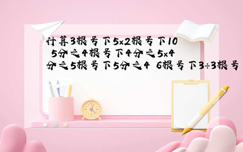 计算3根号下5×2根号下10 5分之4根号下4分之5×4分之5根号下5分之4 6根号下3÷3根号下6 根号下54÷根号下