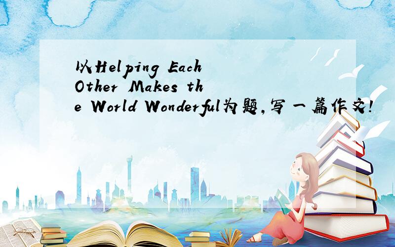 以Helping Each Other Makes the World Wonderful为题,写一篇作文!