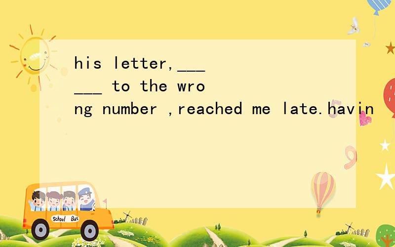 his letter,______ to the wrong number ,reached me late.havin