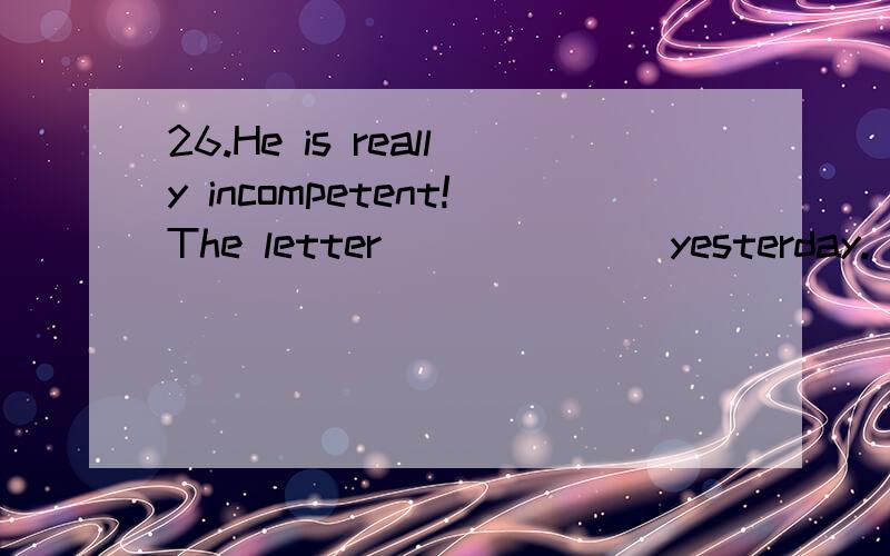 26.He is really incompetent!The letter ______ yesterday.