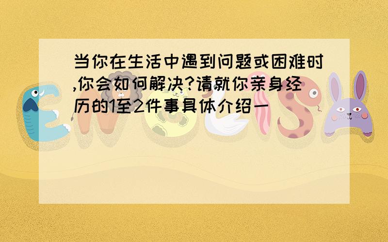 当你在生活中遇到问题或困难时,你会如何解决?请就你亲身经历的1至2件事具体介绍一