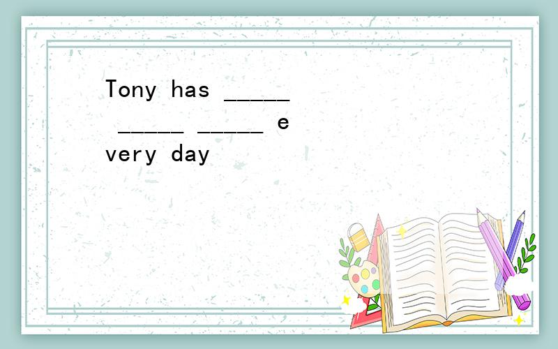 Tony has _____ _____ _____ every day