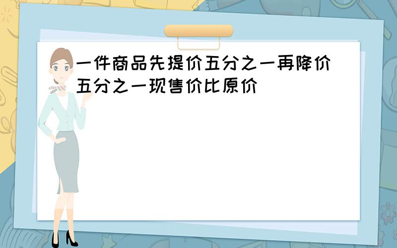 一件商品先提价五分之一再降价五分之一现售价比原价()