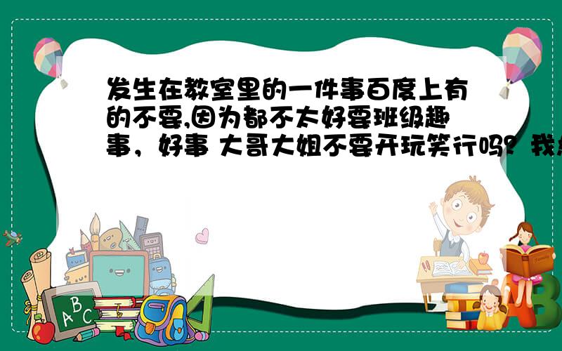 发生在教室里的一件事百度上有的不要,因为都不太好要班级趣事，好事 大哥大姐不要开玩笑行吗？我急用