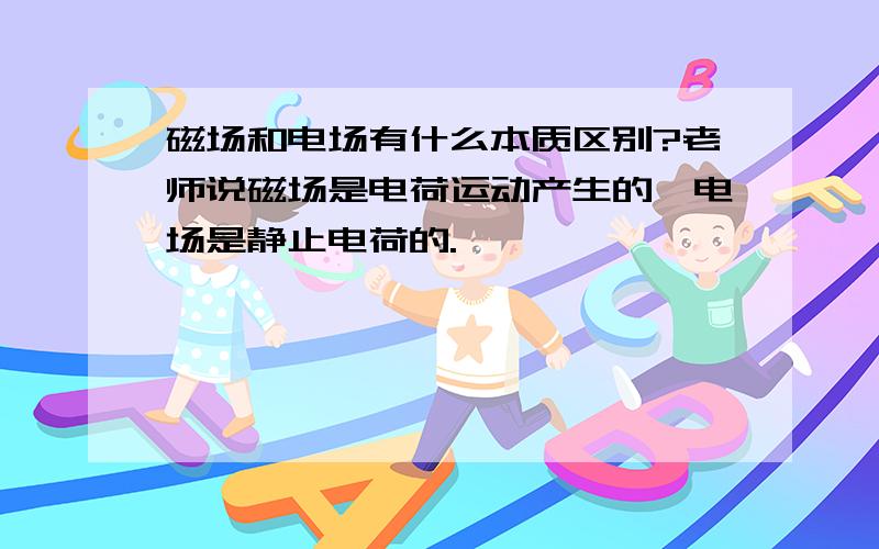 磁场和电场有什么本质区别?老师说磁场是电荷运动产生的,电场是静止电荷的.