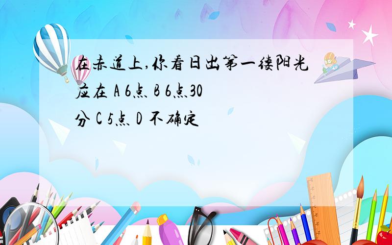 在赤道上,你看日出第一缕阳光应在 A 6点 B 6点30分 C 5点 D 不确定